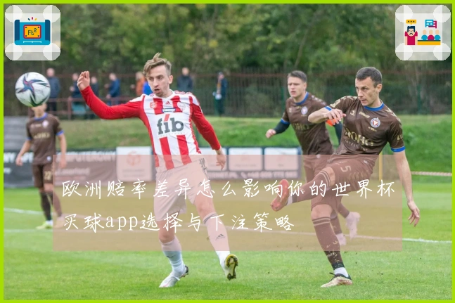 欧洲赔率差异怎么影响你的世界杯买球app选择与下注策略