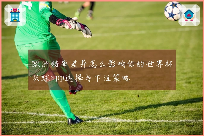 欧洲赔率差异怎么影响你的世界杯买球app选择与下注策略