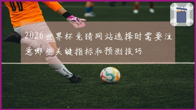 2026世界杯竞猜网站选择时需要注意哪些关键指标和预测技巧
