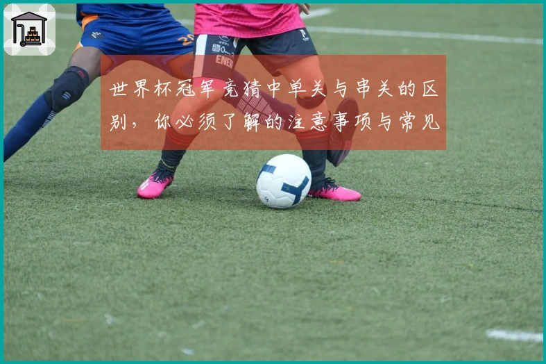 世界杯冠军竞猜中单关与串关的区别,你必须了解的注意事项与常见踩坑案例